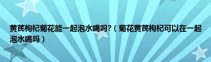 黄芪枸杞菊花能一起泡水喝吗?（菊花黄芪枸杞可以在一起泡水喝吗）