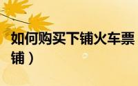 如何购买下铺火车票（教你如何网购火车票下铺）