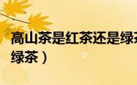 高山茶是红茶还是绿茶好（高山茶是红茶还是绿茶）