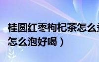 桂圆红枣枸杞茶怎么煮好喝（桂圆红枣枸杞茶怎么泡好喝）