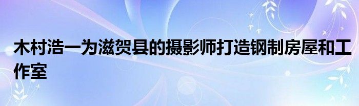 木村浩一为滋贺县的摄影师打造钢制房屋和工作室