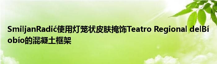 SmiljanRadić使用灯笼状皮肤掩饰Teatro Regional delBíobío的混凝土框架