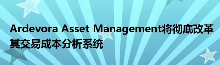 Ardevora Asset Management将彻底改革其交易成本分析系统