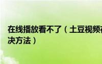 在线播放看不了（土豆视频在线网站观看影片无法播放的解决方法）