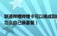 联通哔哩哔哩卡可以换成别的套餐么（哔哩哔哩联通免流卡怎么自己换套餐）