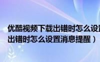优酷视频下载出错时怎么设置消息提醒功能（优酷视频下载出错时怎么设置消息提醒）