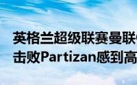 英格兰超级联赛曼联Ole Gunnar Solshar对击败Partizan感到高兴
