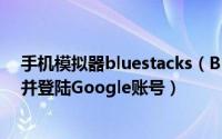 手机模拟器bluestacks（BlueStacks安卓模拟器如何注册并登陆Google账号）