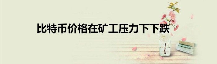 比特币价格在矿工压力下下跌