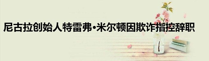 尼古拉创始人特雷弗·米尔顿因欺诈指控辞职