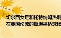 切尔西女足和托特纳姆热刺女子组第一轮英国WSL1于9日在英国伦敦的斯坦福桥球场举行