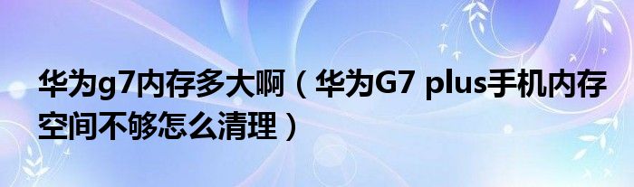 华为g7内存多大啊（华为G7 plus手机内存空间不够怎么清理）