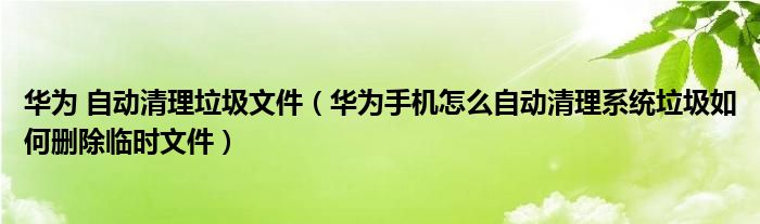 华为 自动清理垃圾文件（华为手机怎么自动清理系统垃圾如何删除临时文件）