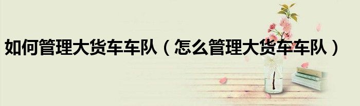 如何管理大货车车队（怎么管理大货车车队）