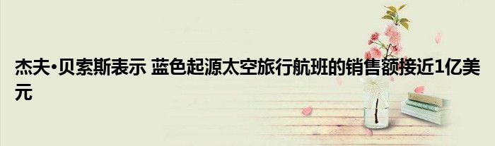 杰夫·贝索斯表示 蓝色起源太空旅行航班的销售额接近1亿美元