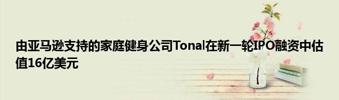 由亚马逊支持的家庭健身公司Tonal在新一轮IPO融资中估值16亿美元