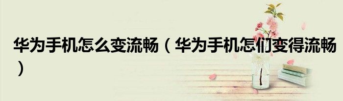 华为手机怎么变流畅（华为手机怎们变得流畅）