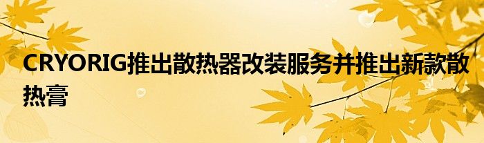 CRYORIG推出散热器改装服务并推出新款散热膏
