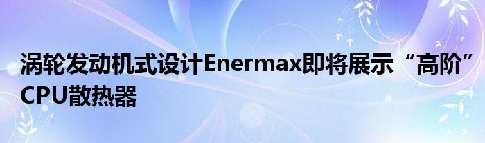 涡轮发动机式设计Enermax即将展示“高阶”CPU散热器