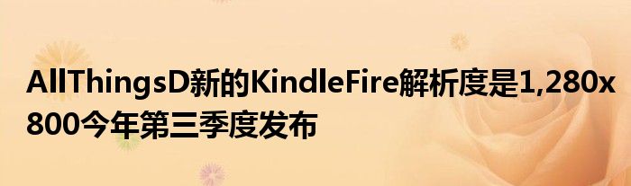 AllThingsD新的KindleFire解析度是1,280x800今年第三季度发布