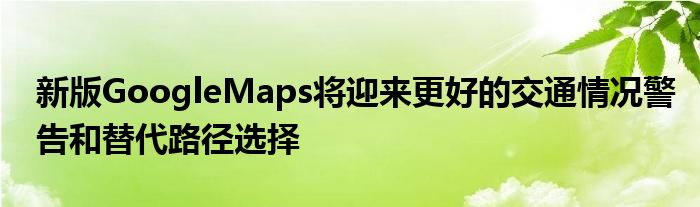 新版GoogleMaps将迎来更好的交通情况警告和替代路径选择