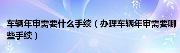 车辆年审需要什么手续（办理车辆年审需要哪些手续）