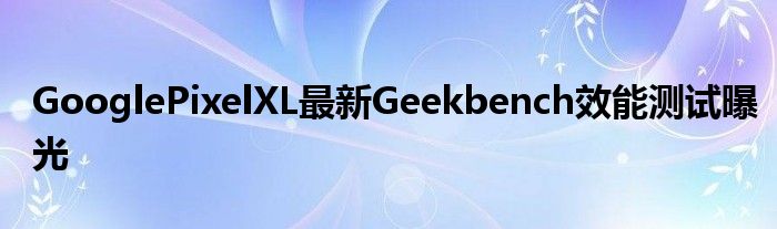 GooglePixelXL最新Geekbench效能测试曝光