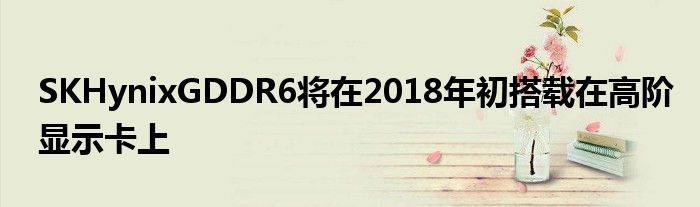 SKHynixGDDR6将在2018年初搭载在高阶显示卡上