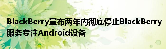 BlackBerry宣布两年内彻底停止BlackBerry服务专注Android设备