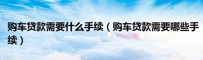 购车贷款需要什么手续（购车贷款需要哪些手续）