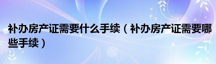 补办房产证需要什么手续（补办房产证需要哪些手续）