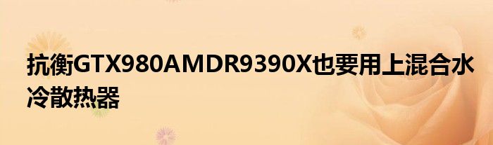 抗衡GTX980AMDR9390X也要用上混合水冷散热器