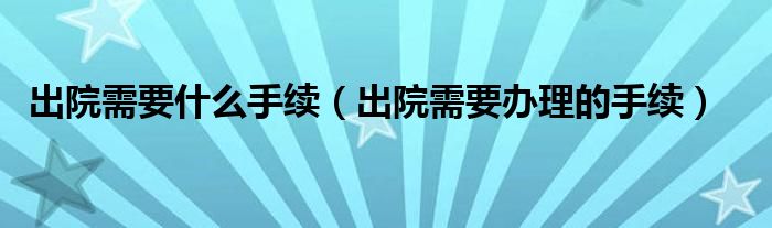 出院需要什么手续（出院需要办理的手续）