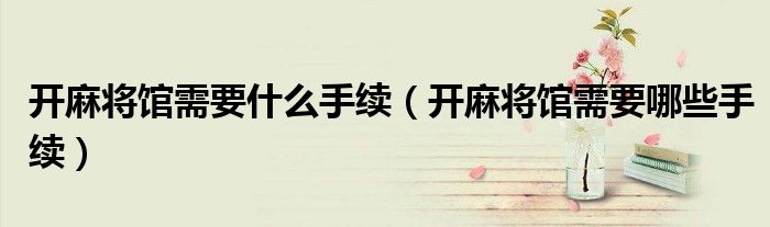 开麻将馆需要什么手续（开麻将馆需要哪些手续）