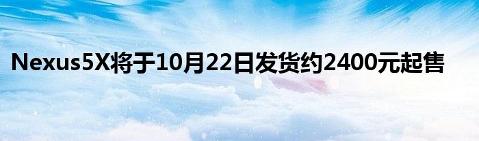 Nexus5X将于10月22日发货约2400元起售