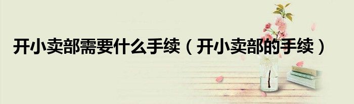 开小卖部需要什么手续（开小卖部的手续）