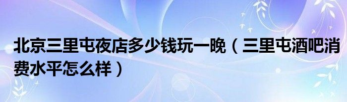 北京三里屯夜店多少钱玩一晚（三里屯酒吧消费水平怎么样）