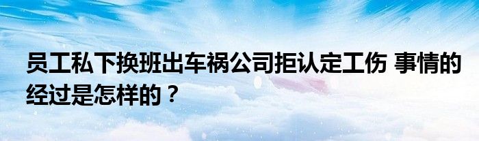 员工私下换班出车祸公司拒认定工伤 事情的经过是怎样的？