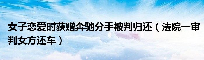 女子恋爱时获赠奔驰分手被判归还（法院一审判女方还车）