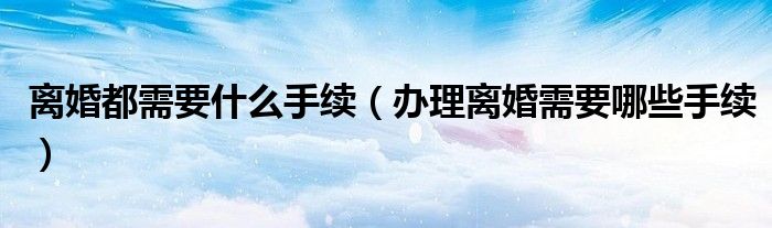 离婚都需要什么手续（办理离婚需要哪些手续）