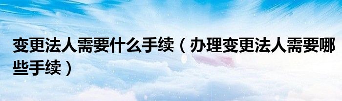 变更法人需要什么手续（办理变更法人需要哪些手续）