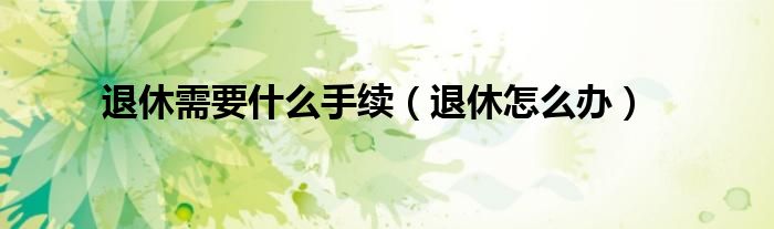 退休需要什么手续（退休怎么办）