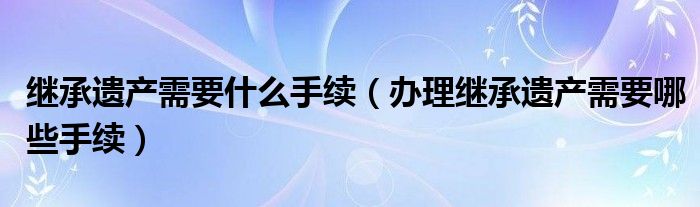 继承遗产需要什么手续（办理继承遗产需要哪些手续）