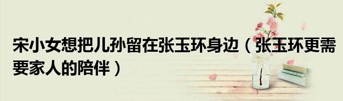 宋小女想把儿孙留在张玉环身边（张玉环更需要家人的陪伴）
