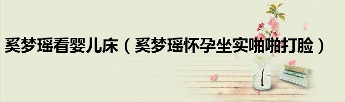 奚梦瑶看婴儿床（奚梦瑶怀孕坐实啪啪打脸）