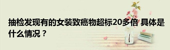 抽检发现有的女装致癌物超标20多倍 具体是什么情况？