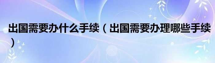 出国需要办什么手续（出国需要办理哪些手续）