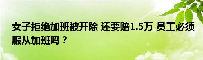 女子拒绝加班被开除 还要赔1.5万 员工必须服从加班吗？