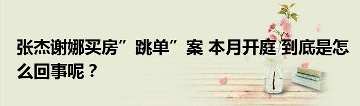 张杰谢娜买房”跳单”案 本月开庭 到底是怎么回事呢？