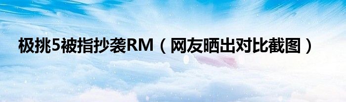 极挑5被指抄袭RM（网友晒出对比截图）